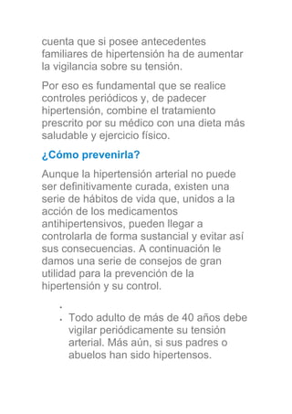 cuenta que si posee antecedentes
familiares de hipertensión ha de aumentar
la vigilancia sobre su tensión.
Por eso es fundamental que se realice
controles periódicos y, de padecer
hipertensión, combine el tratamiento
prescrito por su médico con una dieta más
saludable y ejercicio físico.
¿Cómo prevenirla?
Aunque la hipertensión arterial no puede
ser definitivamente curada, existen una
serie de hábitos de vida que, unidos a la
acción de los medicamentos
antihipertensivos, pueden llegar a
controlarla de forma sustancial y evitar así
sus consecuencias. A continuación le
damos una serie de consejos de gran
utilidad para la prevención de la
hipertensión y su control.
Todo adulto de más de 40 años debe
vigilar periódicamente su tensión
arterial. Más aún, si sus padres o
abuelos han sido hipertensos.
 