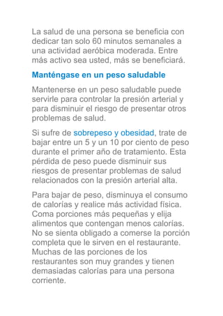La salud de una persona se beneficia con
dedicar tan solo 60 minutos semanales a
una actividad aeróbica moderada. Entre
más activo sea usted, más se beneficiará.
Manténgase en un peso saludable
Mantenerse en un peso saludable puede
servirle para controlar la presión arterial y
para disminuir el riesgo de presentar otros
problemas de salud.
Si sufre de sobrepeso y obesidad, trate de
bajar entre un 5 y un 10 por ciento de peso
durante el primer año de tratamiento. Esta
pérdida de peso puede disminuir sus
riesgos de presentar problemas de salud
relacionados con la presión arterial alta.
Para bajar de peso, disminuya el consumo
de calorías y realice más actividad física.
Coma porciones más pequeñas y elija
alimentos que contengan menos calorías.
No se sienta obligado a comerse la porción
completa que le sirven en el restaurante.
Muchas de las porciones de los
restaurantes son muy grandes y tienen
demasiadas calorías para una persona
corriente.
 