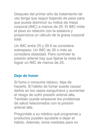 Después del primer año de tratamiento tal
vez tenga que seguir bajando de peso para
que pueda disminuir su índice de masa
corporal (IMC) a menos de 25. El IMC mide
el peso en relación con la estatura y
proporciona un cálculo de la grasa corporal
total.
Un IMC entre 25 y 29.9 se considera
sobrepeso. Un IMC de 30 o más se
considera obesidad. Para controlar la
presión arterial hay que fijarse la meta de
lograr un IMC de menos de 25.
Deje de fumar
Si fuma o consume tabaco, deje de
hacerlo. El hábito de fumar puede causar
daños en los vasos sanguíneos y aumentar
el riesgo de sufrir presión arterial alta.
También puede empeorar los problemas
de salud relacionados con la presión
arterial alta.
Pregúntele a su médico qué programas y
productos pueden ayudarle a dejar el
hábito. Además, tome medidas para no
 