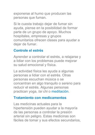 exponerse al humo que producen las
personas que fuman.
Si le cuesta trabajo dejar de fumar sin
ayuda, piense en la posibilidad de formar
parte de un grupo de apoyo. Muchos
hospitales, empresas y grupos
comunitarios ofrecen clases para ayudar a
dejar de fumar.
Controle el estrés
Aprender a controlar el estrés, a relajarse y
a lidiar con los problemas puede mejorar
su salud emocional y física.
La actividad física les ayuda a algunas
personas a lidiar con el estrés. Otras
personas escuchan música o se
concentran en algo tranquilo o sereno para
reducir el estrés. Algunas personas
practican yoga, tai chi o meditación.
Tratamiento con medicamentos
Las medicinas actuales para la
hipertensión pueden ayudar a la mayoría
de las personas a controlar la presión
arterial sin peligro. Estas medicinas son
fáciles de tomar y sus efectos secundarios,
 