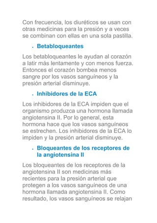 Con frecuencia, los diuréticos se usan con
otras medicinas para la presión y a veces
se combinan con ellas en una sola pastilla.
Betabloqueantes
Los betabloqueantes le ayudan al corazón
a latir más lentamente y con menos fuerza.
Entonces el corazón bombea menos
sangre por los vasos sanguíneos y la
presión arterial disminuye.
Inhibidores de la ECA
Los inhibidores de la ECA impiden que el
organismo produzca una hormona llamada
angiotensina II. Por lo general, esta
hormona hace que los vasos sanguíneos
se estrechen. Los inhibidores de la ECA lo
impiden y la presión arterial disminuye.
Bloqueantes de los receptores de
la angiotensina II
Los bloqueantes de los receptores de la
angiotensina II son medicinas más
recientes para la presión arterial que
protegen a los vasos sanguíneos de una
hormona llamada angiotensina II. Como
resultado, los vasos sanguíneos se relajan
 