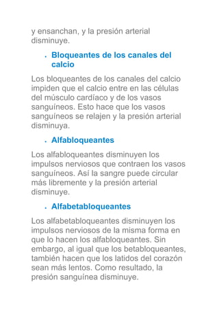 y ensanchan, y la presión arterial
disminuye.
Bloqueantes de los canales del
calcio
Los bloqueantes de los canales del calcio
impiden que el calcio entre en las células
del músculo cardíaco y de los vasos
sanguíneos. Esto hace que los vasos
sanguíneos se relajen y la presión arterial
disminuya.
Alfabloqueantes
Los alfabloqueantes disminuyen los
impulsos nerviosos que contraen los vasos
sanguíneos. Así la sangre puede circular
más libremente y la presión arterial
disminuye.
Alfabetabloqueantes
Los alfabetabloqueantes disminuyen los
impulsos nerviosos de la misma forma en
que lo hacen los alfabloqueantes. Sin
embargo, al igual que los betabloqueantes,
también hacen que los latidos del corazón
sean más lentos. Como resultado, la
presión sanguínea disminuye.
 