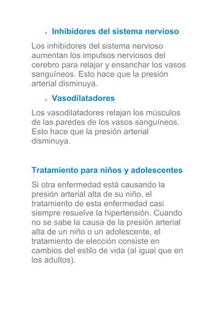 Inhibidores del sistema nervioso
Los inhibidores del sistema nervioso
aumentan los impulsos nerviosos del
cerebro para relajar y ensanchar los vasos
sanguíneos. Esto hace que la presión
arterial disminuya.
Vasodilatadores
Los vasodilatadores relajan los músculos
de las paredes de los vasos sanguíneos.
Esto hace que la presión arterial
disminuya.
Tratamiento para niños y adolescentes
Si otra enfermedad está causando la
presión arterial alta de su niño, el
tratamiento de esta enfermedad casi
siempre resuelve la hipertensión. Cuando
no se sabe la causa de la presión arterial
alta de un niño o un adolescente, el
tratamiento de elección consiste en
cambios del estilo de vida (al igual que en
los adultos).
 