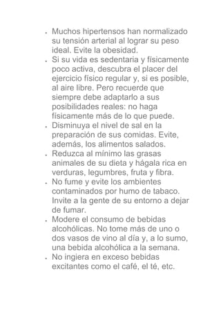 Muchos hipertensos han normalizado
su tensión arterial al lograr su peso
ideal. Evite la obesidad.
Si su vida es sedentaria y físicamente
poco activa, descubra el placer del
ejercicio físico regular y, si es posible,
al aire libre. Pero recuerde que
siempre debe adaptarlo a sus
posibilidades reales: no haga
físicamente más de lo que puede.
Disminuya el nivel de sal en la
preparación de sus comidas. Evite,
además, los alimentos salados.
Reduzca al mínimo las grasas
animales de su dieta y hágala rica en
verduras, legumbres, fruta y fibra.
No fume y evite los ambientes
contaminados por humo de tabaco.
Invite a la gente de su entorno a dejar
de fumar.
Modere el consumo de bebidas
alcohólicas. No tome más de uno o
dos vasos de vino al día y, a lo sumo,
una bebida alcohólica a la semana.
No ingiera en exceso bebidas
excitantes como el café, el té, etc.
 