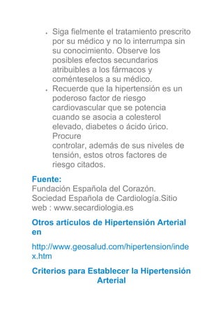 Siga fielmente el tratamiento prescrito
por su médico y no lo interrumpa sin
su conocimiento. Observe los
posibles efectos secundarios
atribuibles a los fármacos y
coménteselos a su médico.
Recuerde que la hipertensión es un
poderoso factor de riesgo
cardiovascular que se potencia
cuando se asocia a colesterol
elevado, diabetes o ácido úrico.
Procure
controlar, además de sus niveles de
tensión, estos otros factores de
riesgo citados.
Fuente:
Fundación Española del Corazón.
Sociedad Española de Cardiología.Sitio
web : www.secardiologia.es
Otros artículos de Hipertensión Arterial
en
http://www.geosalud.com/hipertension/inde
x.htm
Criterios para Establecer la Hipertensión
Arterial
 