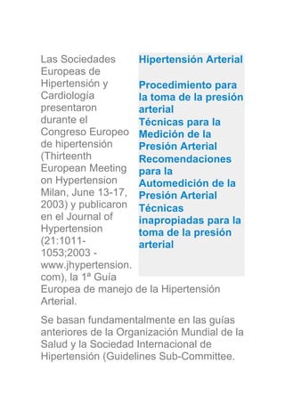 Las Sociedades
Europeas de
Hipertensión y
Cardiología
presentaron
durante el
Congreso Europeo
de hipertensión
(Thirteenth
European Meeting
on Hypertension
Milan, June 13-17,
2003) y publicaron
en el Journal of
Hypertension
(21:1011-
1053;2003 -
www.jhypertension.
com), la 1ª Guía
Europea de manejo de la Hipertensión
Arterial.
Se basan fundamentalmente en las guías
anteriores de la Organización Mundial de la
Salud y la Sociedad Internacional de
Hipertensión (Guidelines Sub-Committee.
Hipertensión Arterial
Procedimiento para
la toma de la presión
arterial
Técnicas para la
Medición de la
Presión Arterial
Recomendaciones
para la
Automedición de la
Presión Arterial
Técnicas
inapropiadas para la
toma de la presión
arterial
 