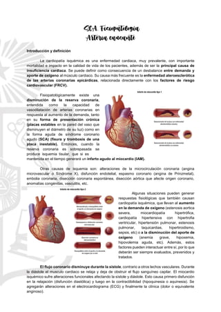 SCA. Fisiopatología
Arteria causante
Introducción y definición
La cardiopatía isquémica es una enfermedad cardiaca, muy prevalente, con importante
mortalidad e impacto en la calidad de vida de los pacientes, además de ser la principal causa de
insuficiencia cardiaca. Se puede definir como consecuencia de un desbalance entre demanda y
aporte de oxígeno al músculo cardiaco. Su causa más frecuente es la enfermedad ateroesclerótica
de las arterias coronarias epicárdicas, relacionada directamente con los factores de riesgo
cardiovascular (FRCV).
Fisiopatológicamente existe una
disminución de la reserva coronaria,
entendida como la capacidad de
vasodilatación de arterias coronarias en
respuesta al aumento de la demanda, tanto
en su forma de presentación crónica
(placas estables en la pared del vaso que
disminuyen el diámetro de su luz) como en
la forma aguda de síndrome coronario
agudo (SCA) (fisura y trombosis de una
placa inestable). Entonces, cuando la
reserva coronaria es sobrepasada se
produce isquemia tisular, que si es
mantenida en el tiempo generará un infarto agudo al miocardio (IAM).
Otras causas de isquemia son: alteraciones de la microcirculación coronaria (angina
microvascular o Síndrome X), disfunción endotelial, espasmo coronario (angina de Prinzmetal),
embolia coronaria, disección coronaria espontánea, disección aórtica que afecte origen coronario,
anomalías congénitas, vasculitis, etc.
Algunas situaciones pueden generar
respuestas fisiológicas que también causan
cardiopatía isquémica, que llevan al aumento
en la demanda de oxígeno (estenosis aortica
severa, miocardiopatía hipertrófica,
cardiopatía hipertensiva con hipertrofia
ventricular, hipertensión pulmonar, estenosis
pulmonar, taquicardias, hipertiroidismo,
sepsis, etc) o a la disminución del aporte de
oxígeno (anemia grave, hipoxemia,
hipovolemia aguda, etc). Además, estos
factores pueden interactuar entre sí, por lo que
deberán ser siempre evaluados, prevenidos y
tratados.
El flujo coronario disminuye durante la sístole, contrario a otros lechos vasculares. Durante
la diástole el musculo cardiaco se relaja y deja de obstruir el flujo sanguíneo capilar. El miocardio
isquémico sufre alteraciones funcionales afectando la sístole y diástole. Esto causa primero disfunción
en la relajación (disfunción diastólica) y luego en la contractibilidad (hipoquinesia o aquinesia). Se
agregarán alteraciones en el electrocardiograma (ECG) y finalmente la clínica (dolor o equivalente
anginoso).
 