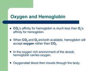 Oxygen and Hemoglobin CO 2 's affinity for hemoglobin is much less than  O 2 's affinity for hemoglobin.  When  CO 2  and  O 2  are   both available, hemoglobin will accept  oxygen  rather than  CO 2 .  In the oxygen rich environment of the alveoli, hemoglobin carries oxygen.  Oxygenated blood then travels through the body.  