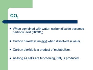 CO 2 When combined with water, carbon dioxide becomes carbonic acid ( H2CO 3 ) Carbon dioxide is an  acid  when dissolved in water.  Carbon dioxide is a product of metabolism.  As long as cells are functioning,  CO 2  is produced.  