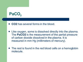 PaCO 2 CO2  has several forms in the blood.  Like oxygen, some is dissolved directly into the plasma. The  PaCO2  is the measurement of the partial pressure of carbon dioxide dissolved in the plasma. It is measured in mm Hg (millimeters of mercury).  The rest is found in the red blood cells on a hemoglobin molecule.  