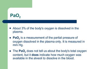 PaO 2 About 3% of the body's oxygen is dissolved in the plasma.  PaO 2   is a measurement of the partial pressure of oxygen dissolved in the plasma only. It is measured in mm Hg. The  PaO 2  does not tell us about the body's total oxygen content, but it  does  indicate how much oxygen was available in the alveoli to dissolve in the blood.  