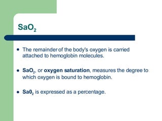 SaO 2 The remainder of the body's oxygen is carried attached to hemoglobin molecules.  SaO 2 ,   or  oxygen saturation , measures the degree to which oxygen is bound to hemoglobin.  Sa0 2  is expressed as a percentage. 