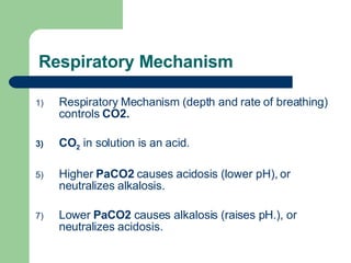 Respiratory Mechanism Respiratory Mechanism (depth and rate of breathing) controls  CO2.   CO 2  in solution is an acid.  Higher  PaCO2  causes acidosis (lower pH), or neutralizes alkalosis.  Lower  PaCO2  causes alkalosis (raises pH.), or neutralizes acidosis.  