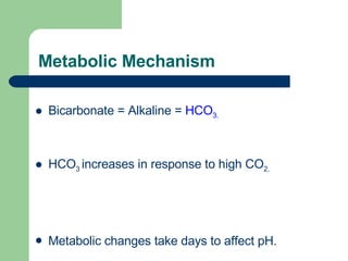 Metabolic Mechanism Bicarbonate = Alkaline =  HCO 3. HCO 3  increases in response to high CO 2. Metabolic changes take days to affect pH. 