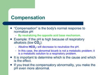 Compensation “ Compensation" is the body's normal response to normalize pH  By neutralizing the opposite acid base mechanism.  Example: If the pH is high because of respiratory alkalosis (low  CO 2 ):  Alkaline  HCO 3 -  will decrease to neutralize the pH .  In this case, the abnormal bicarb is not a metabolic problem; it is a metabolic solution to a respiratory problem.  It is important to determine which is the cause and which is the effect.  If you treat the compensatory abnormality, you make the pH even more abnormal.  