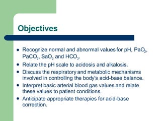 Objectives Recognize normal and abnormal values for pH, PaO 2 , PaCO 2 , SaO 2  and HCO 3 .  Relate the pH scale to acidosis and alkalosis.  Discuss the respiratory and metabolic mechanisms involved in controlling the body's acid-base balance.  Interpret basic arterial blood gas values and relate these values to patient conditions.  Anticipate appropriate therapies for acid-base correction.  
