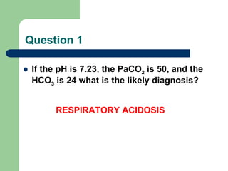 Question 1 If the pH is 7.23, the PaCO 2  is 50, and the  HCO 3  is 24 what is the likely diagnosis?         RESPIRATORY ACIDOSIS 
