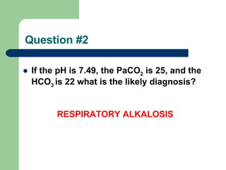 Question #2 If the pH is 7.49, the PaCO 2  is 25, and the HCO 3  is 22 what is the likely diagnosis? RESPIRATORY ALKALOSIS 