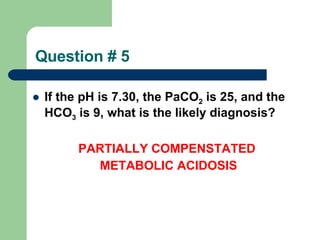 Question # 5 If the pH is 7.30, the PaCO 2  is 25, and the HCO 3  is 9, what is the likely diagnosis?       PARTIALLY COMPENSTATED    METABOLIC ACIDOSIS     