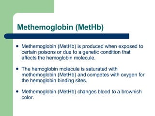 Methemoglobin (MetHb) Methemoglobin (MetHb) is produced when exposed to certain poisons or due to a genetic condition that affects the hemoglobin molecule.  The hemoglobin molecule is saturated with methemoglobin (MetHb) and competes with oxygen for the hemoglobin binding sites. Methemoglobin (MetHb) changes blood to a brownish color.  