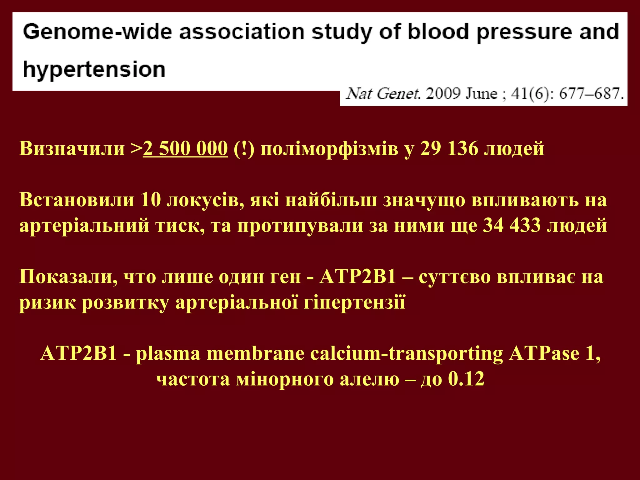 Визначили >2 500 000 (!) поліморфізмів у 29 136 людей
Встановили 10 локусів, які найбільш значущо впливають на
артеріальний тиск, та протипували за ними ще 34 433 людей
Показали, что лише один ген - ATP2B1 – суттєво впливає на
ризик розвитку артеріальної гіпертензії
ATP2B1 - plasma membrane calcium-transporting ATPase 1,
частота мінорного алелю – до 0.12
 