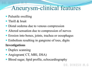 Aneurysm-clinical features
 Pulsatile swelling
 Thrill & bruit
 Distal oedema due to venous compression
 Altered sensation due to compression of nerves
 Erosion into bones, joints, trachea or oesophagus
 Embolism resulting in gangrene of toes, digits
Investigations
 Duplex scanning
 Angiogram( CT, MRI, DSA)
 Blood sugar, lipid profile, echocardiography
 