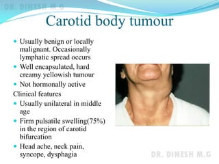 Carotid body tumour
 Usually benign or locally
malignant. Occasionally
lymphatic spread occurs
 Well encapsulated, hard
creamy yellowish tumour
 Not hormonally active
Clinical features
 Usually unilateral in middle
age
 Firm pulsatile swelling(75%)
in the region of carotid
bifurcation
 Head ache, neck pain,
syncope, dysphagia
 