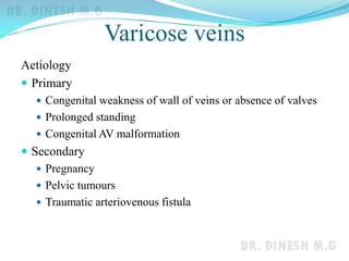 Varicose veins
Aetiology
 Primary
 Congenital weakness of wall of veins or absence of valves
 Prolonged standing
 Congenital AV malformation
 Secondary
 Pregnancy
 Pelvic tumours
 Traumatic arteriovenous fistula
 