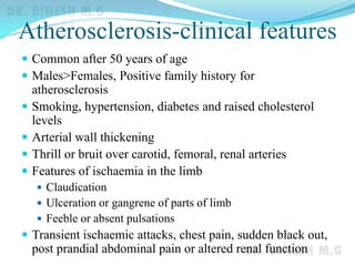 Atherosclerosis-clinical features
 Common after 50 years of age
 Males>Females, Positive family history for
atherosclerosis
 Smoking, hypertension, diabetes and raised cholesterol
levels
 Arterial wall thickening
 Thrill or bruit over carotid, femoral, renal arteries
 Features of ischaemia in the limb
 Claudication
 Ulceration or gangrene of parts of limb
 Feeble or absent pulsations
 Transient ischaemic attacks, chest pain, sudden black out,
post prandial abdominal pain or altered renal function
 