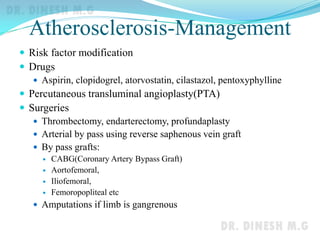 Atherosclerosis-Management
 Risk factor modification
 Drugs
 Aspirin, clopidogrel, atorvostatin, cilastazol, pentoxyphylline
 Percutaneous transluminal angioplasty(PTA)
 Surgeries
 Thrombectomy, endarterectomy, profundaplasty
 Arterial by pass using reverse saphenous vein graft
 By pass grafts:
 CABG(Coronary Artery Bypass Graft)
 Aortofemoral,
 Iliofemoral,
 Femoropopliteal etc
 Amputations if limb is gangrenous
 