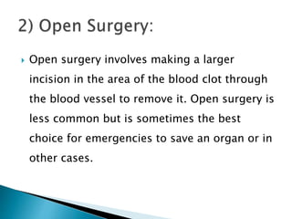  Open surgery involves making a larger
incision in the area of the blood clot through
the blood vessel to remove it. Open surgery is
less common but is sometimes the best
choice for emergencies to save an organ or in
other cases.
 