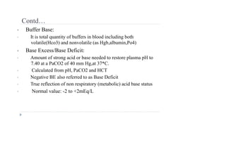 Contd…
• Buffer Base:
• It is total quantity of buffers in blood including both
volatile(Hco3) and nonvolatile (as Hgb,albumin,Po4)
• Base Excess/Base Deficit:
• Amount of strong acid or base needed to restore plasma pH to
7.40 at a PaCO2 of 40 mm Hg,at 37*C.
• Calculated from pH, PaCO2 and HCT
• Negative BE also referred to as Base Deficit
• True reflection of non respiratory (metabolic) acid base status
• Normal value: -2 to +2mEq/L
 
