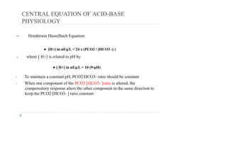 CENTRAL EQUATION OF ACID-BASE
PHYSIOLOGY
➢ Henderson Hasselbach Equation:
➢ where [ H+] is related to pH by
• To maintain a constant pH, PCO2/HCO3- ratio should be constant
• When one component of the PCO2/[HCO3- ]ratio is altered, the
compensatory response alters the other component in the same direction to
keep the PCO2/[HCO3- ] ratio constant
● [H+] in nEq/L = 24 x (PCO2 / [HCO3 -] )
● [ H+] in nEq/L = 10 (9-pH)
 