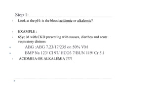Step 1:
• Look at the pH: is the blood acidemic or alkalemic?
• EXAMPLE :
• 65yo M with CKD presenting with nausea, diarrhea and acute
respiratory distress
● ABG :ABG 7.23/17/235 on 50% VM
● BMP Na 123/ Cl 97/ HCO3 7/BUN 119/ Cr 5.1
• ACIDMEIA OR ALKALEMIA ????
 