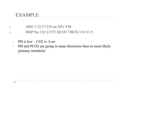EXAMPLE
● ABG 7.23/17/235 on 50% VM
● BMP Na 123/ Cl 97/ HCO3 7/BUN 119/ Cr 5.
• PH is low , CO2 is Low
• PH and PCO2 are going in same directions then its most likely
primary metabolic
 
