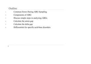 Outline
1. Common Errors During ABG Sampling
2. Components of ABG
3. Discuss simple steps in analyzing ABGs
4. Calculate the anion gap
5. Calculate the delta gap
6. Differentials for specific acid-base disorders
 