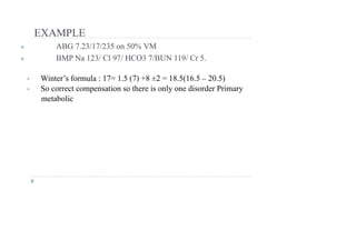 EXAMPLE
● ABG 7.23/17/235 on 50% VM
● BMP Na 123/ Cl 97/ HCO3 7/BUN 119/ Cr 5.
• Winter’s formula : 17= 1.5 (7) +8 ±2 = 18.5(16.5 – 20.5)
• So correct compensation so there is only one disorder Primary
metabolic
 