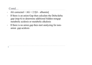 Contd…
• AG corrected = AG + 2.5[4 – albumin]
• If there is an anion Gap then calculate the Delta/delta
gap (step 6) to determine additional hidden nongap
metabolic acidosis or metabolic alkalosis
• If there is no anion gap then start analyzing for non-
anion gap acidosis
 
