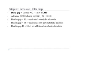 Step 6: Calculate Delta Gap
• Delta gap = (actual AG – 12) + HCO3
• Adjusted HCO3 should be 24 (+_ 6) {18-30}
• If delta gap > 30 -> additional metabolic alkalosis
• If delta gap < 18 -> additional non-gap metabolic acidosis
• If delta gap 18 – 30 -> no additional metabolic disorders
 