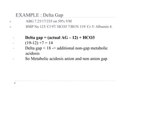 EXAMPLE : Delta Gap
● ABG 7.23/17/235 on 50% VM
● BMP Na 123/ Cl 97/ HCO3 7/BUN 119/ Cr 5/ Albumin 4.
• Delta gap = (actual AG – 12) + HCO3
• (19-12) +7 = 14
• Delta gap < 18 -> additional non-gap metabolic
acidosis
• So Metabolic acidosis anion and non anion gap
 