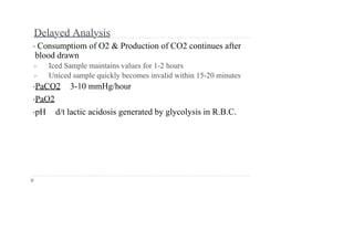 Delayed Analysis
• Consumptiom of O2 & Production of CO2 continues after
blood drawn
➢ Iced Sample maintains values for 1-2 hours
➢ Uniced sample quickly becomes invalid within 15-20 minutes
•PaCO2 3-10 mmHg/hour
•PaO2
•pH d/t lactic acidosis generated by glycolysis in R.B.C.
 