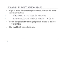 EXAMPLE: WHY ANION GAP?
• 65yo M with CKD presenting with nausea, diarrhea and acute
respiratory distress
● ABG :ABG 7.23/17/235 on 50% VM
● BMP Na 123/ Cl 97/ HCO3 7/BUN 119/ Cr 5.1
• So for our patient for anion gap portion its due to BUN of
119 UREMIA
• But would still check lactic acid
 