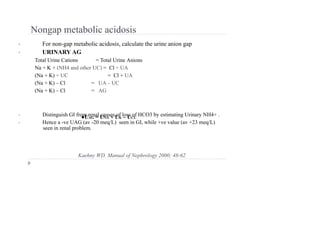 Nongap metabolic acidosis
• For non-gap metabolic acidosis, calculate the urine anion gap
• URINARY AG
Total Urine Cations = Total Urine Anions
Na + K + (NH4 and other UC) = Cl + UA
(Na + K) + UC = Cl + UA
(Na + K) – Cl = UA – UC
(Na + K) – Cl = AG
• Distinguish GI from renal causes of loss of HCO3 by estimating Urinary NH4+ .
• Hence a -ve UAG (av -20 meq/L) seen in GI, while +ve value (av +23 meq/L)
seen in renal problem.
●UAG = UNA + UK – UCL
Kaehny WD. Manual of Nephrology 2000; 48-62
 