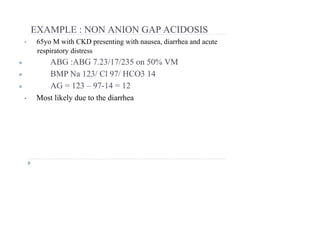 EXAMPLE : NON ANION GAP ACIDOSIS
• 65yo M with CKD presenting with nausea, diarrhea and acute
respiratory distress
● ABG :ABG 7.23/17/235 on 50% VM
● BMP Na 123/ Cl 97/ HCO3 14
● AG = 123 – 97-14 = 12
• Most likely due to the diarrhea
 