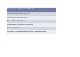 Causes of nongap metabolic acidosis - DURHAM
Diarrhea, ileostomy, colostomy, enteric fistulas
Ureteral diversions or pancreatic fistulas
RTA type I or IV, early renal failure
Hyperailmentation, hydrochloric acid administration
Acetazolamide, Addison’s
Miscellaneous – post-hypocapnia, toulene, sevelamer, cholestyramine ingestion
 