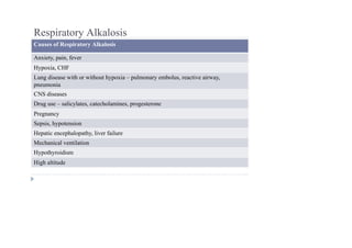 Respiratory Alkalosis
Causes of Respiratory Alkalosis
Anxiety, pain, fever
Hypoxia, CHF
Lung disease with or without hypoxia – pulmonary embolus, reactive airway,
pneumonia
CNS diseases
Drug use – salicylates, catecholamines, progesterone
Pregnancy
Sepsis, hypotension
Hepatic encephalopathy, liver failure
Mechanical ventilation
Hypothyroidism
High altitude
 