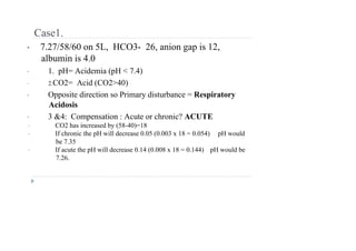 Case1.
• 7.27/58/60 on 5L, HCO3- 26, anion gap is 12,
albumin is 4.0
• 1. pH= Acidemia (pH < 7.4)
• 2.CO2= Acid (CO2>40)
• Opposite direction so Primary disturbance = Respiratory
Acidosis
• 3 &4: Compensation : Acute or chronic? ACUTE
• CO2 has increased by (58-40)=18
• If chronic the pH will decrease 0.05 (0.003 x 18 = 0.054) pH would
be 7.35
• If acute the pH will decrease 0.14 (0.008 x 18 = 0.144) pH would be
7.26.
 