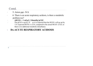 Contd.
• 5: Anion gap –N/A
• 6: There is an acute respiratory acidosis, is there a metabolic
problem too?
• ΔHCO3- = 1 mEq/L↑/10mmHg↑pCO2
• The pCO2 is up by 18 so it is expected that the HCO3- will go up by
1.8. Expected HCO3- is 25.8, compared to the actual HCO3- of 26, so
there is no additional metabolic disturbance.
• Dx-ACUTE RESPIRATORY ACIDOSIS
 
