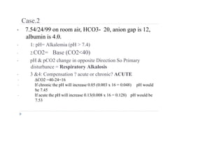 Case.2
• 7.54/24/99 on room air, HCO3- 20, anion gap is 12,
albumin is 4.0.
• 1: pH= Alkalemia (pH > 7.4)
• 2.CO2= Base (CO2<40)
• pH & pCO2 change in opposite Direction So Primary
disturbance = Respiratory Alkalosis
• 3 &4: Compensation ? acute or chronic? ACUTE
• ΔCO2 =40-24=16
• If chronic the pH will increase 0.05 (0.003 x 16 = 0.048) pH would
be 7.45
• If acute the pH will increase 0.13(0.008 x 16 = 0.128) pH would be
7.53
 