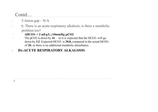 Contd…
• 5:Anion gap – N/A
• 6: There is an acute respiratory alkalosis, is there a metabolic
problem too?
• ΔHCO3- = 2 mEq/L↓/10mmHg↓pCO2
• The pCO2 is down by 16 so it is expected that the HCO3- will go
down by 3.2. Expected HCO3- is 20.8, compared to the actual HCO3-
of 20, so there is no additional metabolic disturbance.
• Dx-ACUTE RESPIRATORY ALKALOSIS
 
